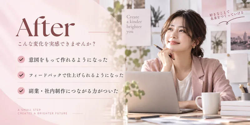 学んだ後：意図をもって作れるようになり、フィードバックで仕上げられ、副業・社内制作につながる力がついた